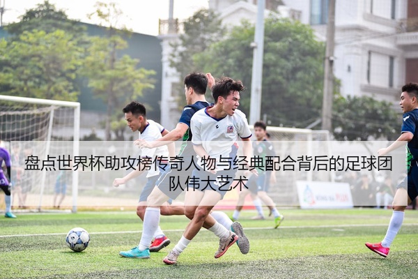 盘点世界杯助攻榜传奇人物与经典配合背后的足球团队伟大艺术