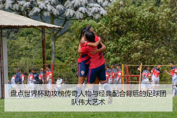 盘点世界杯助攻榜传奇人物与经典配合背后的足球团队伟大艺术